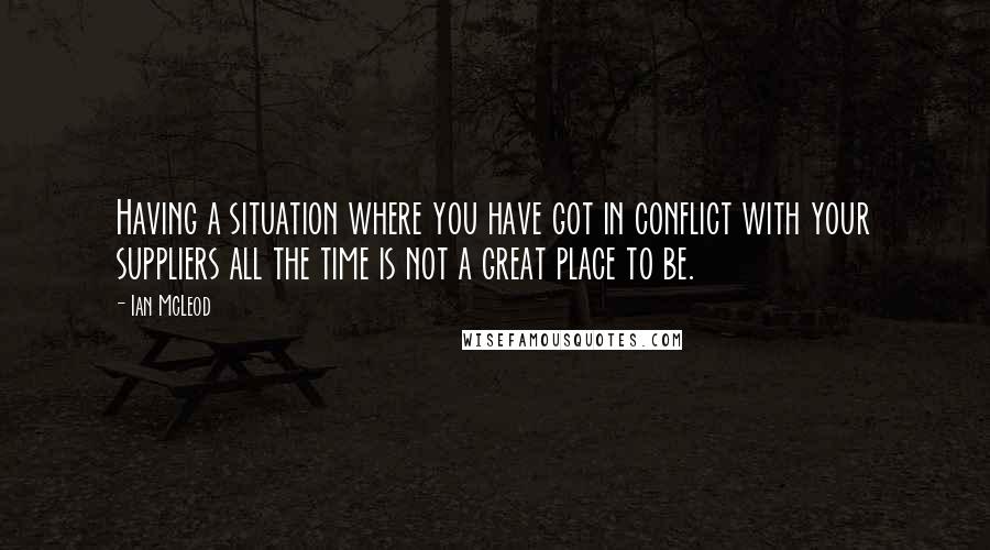 Ian McLeod Quotes: Having a situation where you have got in conflict with your suppliers all the time is not a great place to be.