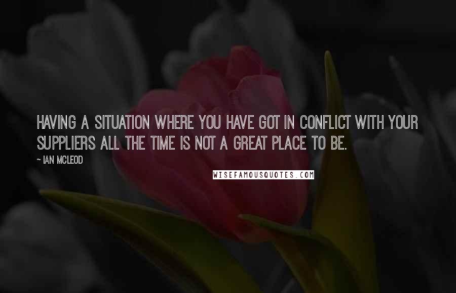 Ian McLeod Quotes: Having a situation where you have got in conflict with your suppliers all the time is not a great place to be.
