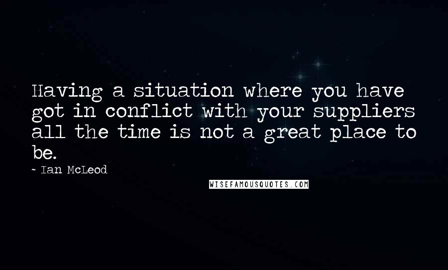 Ian McLeod Quotes: Having a situation where you have got in conflict with your suppliers all the time is not a great place to be.