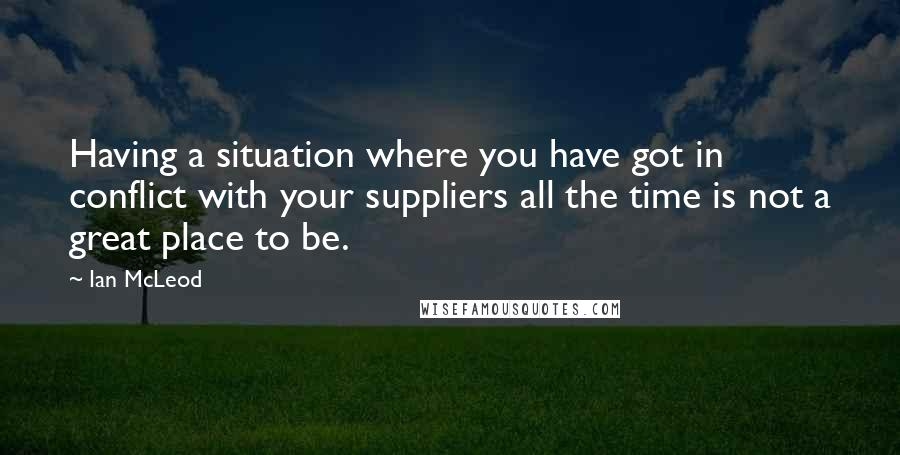 Ian McLeod Quotes: Having a situation where you have got in conflict with your suppliers all the time is not a great place to be.