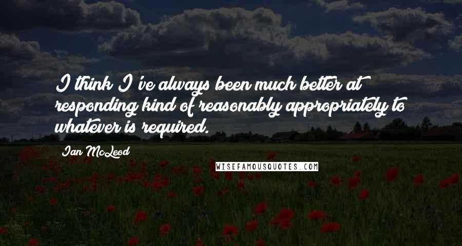 Ian McLeod Quotes: I think I've always been much better at responding kind of reasonably appropriately to whatever is required.