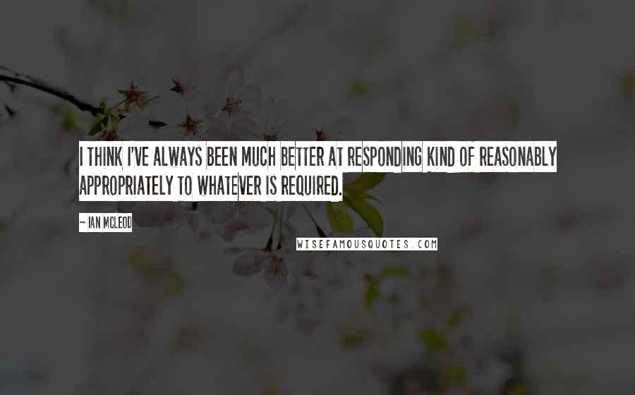 Ian McLeod Quotes: I think I've always been much better at responding kind of reasonably appropriately to whatever is required.