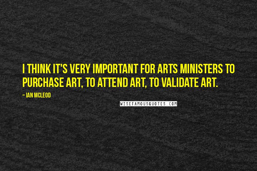 Ian McLeod Quotes: I think it's very important for Arts Ministers to purchase art, to attend art, to validate art.