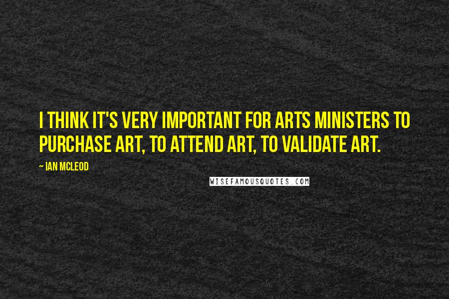 Ian McLeod Quotes: I think it's very important for Arts Ministers to purchase art, to attend art, to validate art.