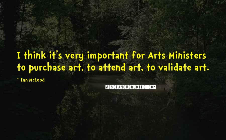 Ian McLeod Quotes: I think it's very important for Arts Ministers to purchase art, to attend art, to validate art.