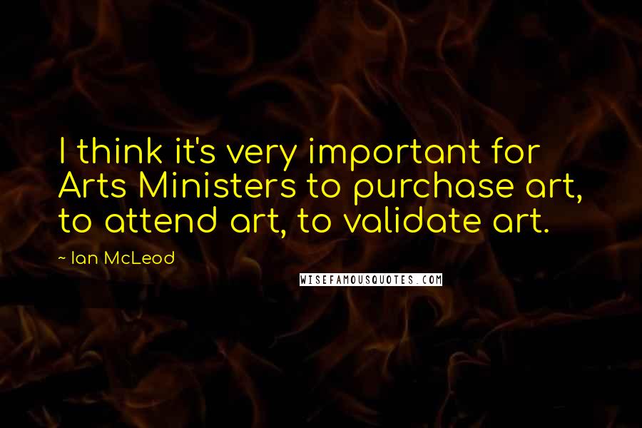 Ian McLeod Quotes: I think it's very important for Arts Ministers to purchase art, to attend art, to validate art.