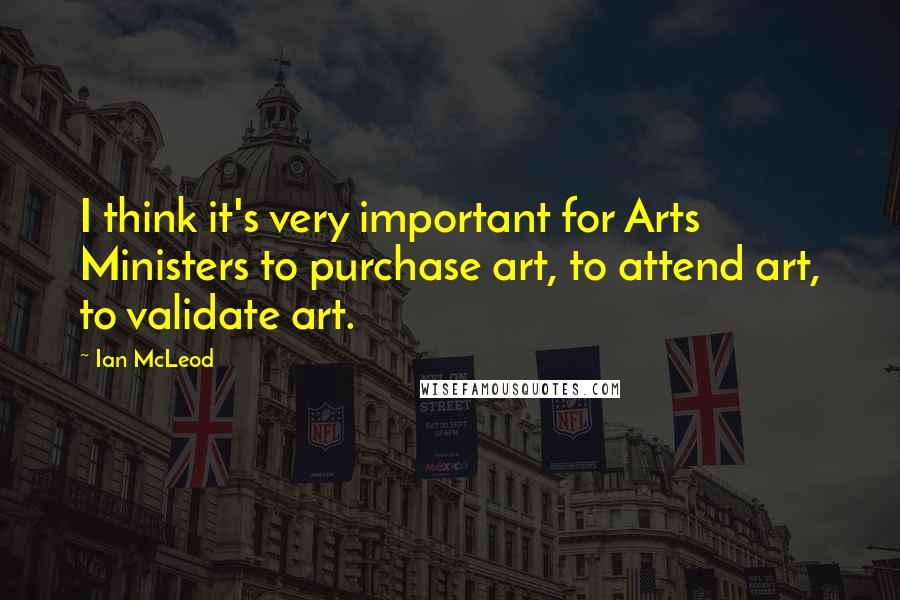 Ian McLeod Quotes: I think it's very important for Arts Ministers to purchase art, to attend art, to validate art.