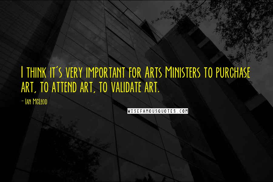 Ian McLeod Quotes: I think it's very important for Arts Ministers to purchase art, to attend art, to validate art.