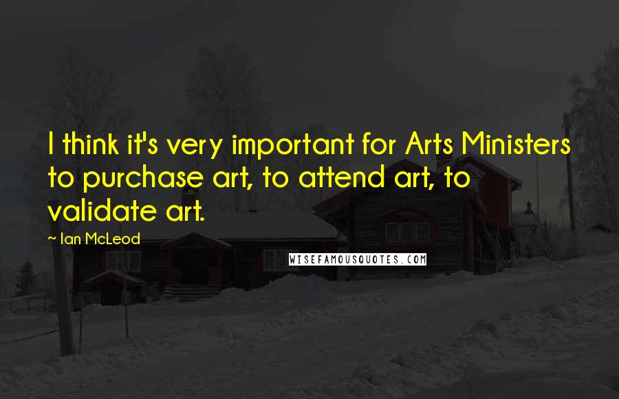 Ian McLeod Quotes: I think it's very important for Arts Ministers to purchase art, to attend art, to validate art.