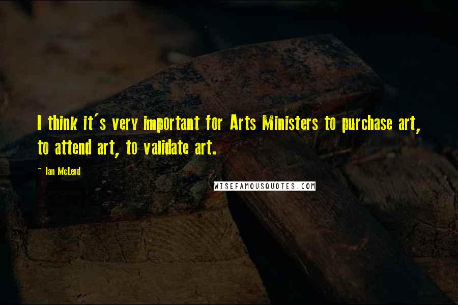 Ian McLeod Quotes: I think it's very important for Arts Ministers to purchase art, to attend art, to validate art.