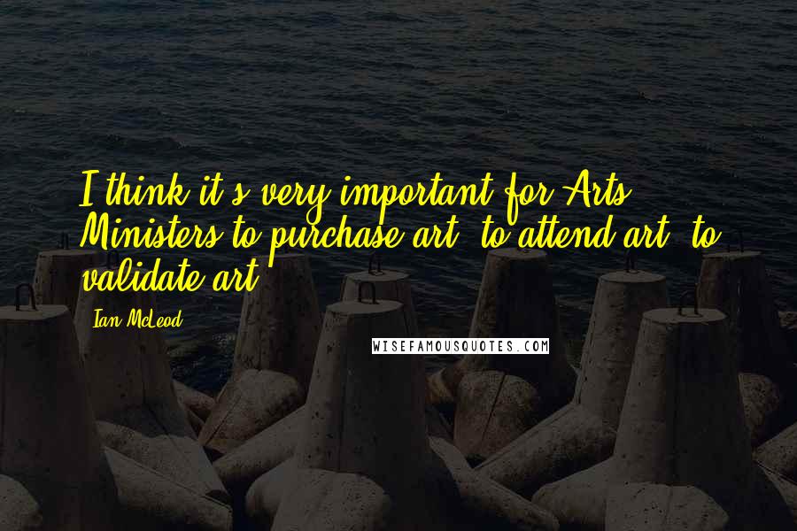 Ian McLeod Quotes: I think it's very important for Arts Ministers to purchase art, to attend art, to validate art.