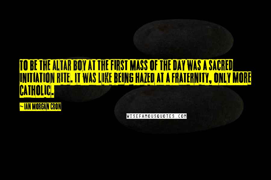 Ian Morgan Cron Quotes: To be the altar boy at the first Mass of the day was a sacred initiation rite. It was like being hazed at a fraternity, only more Catholic.