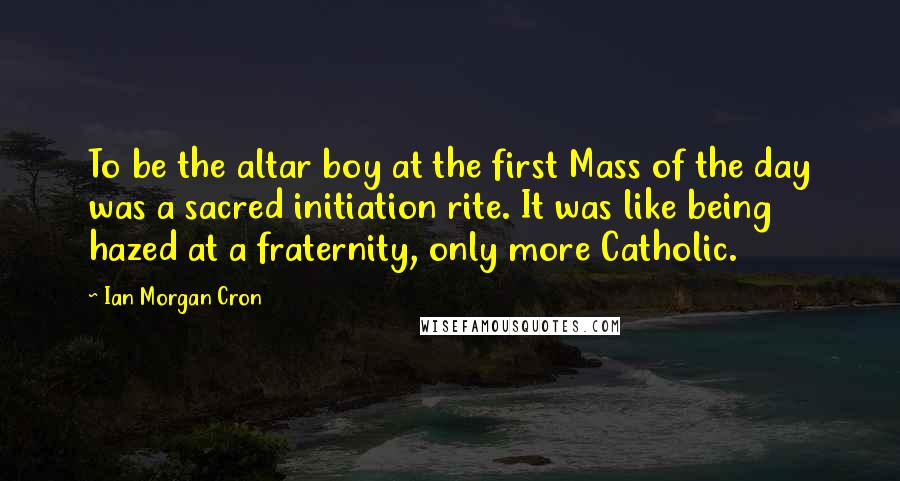 Ian Morgan Cron Quotes: To be the altar boy at the first Mass of the day was a sacred initiation rite. It was like being hazed at a fraternity, only more Catholic.