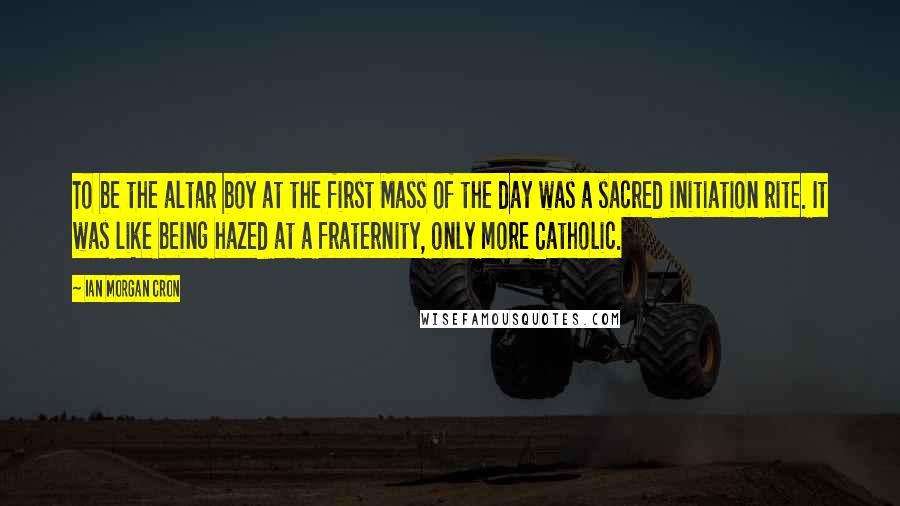 Ian Morgan Cron Quotes: To be the altar boy at the first Mass of the day was a sacred initiation rite. It was like being hazed at a fraternity, only more Catholic.