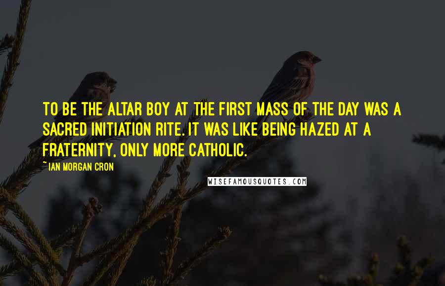 Ian Morgan Cron Quotes: To be the altar boy at the first Mass of the day was a sacred initiation rite. It was like being hazed at a fraternity, only more Catholic.
