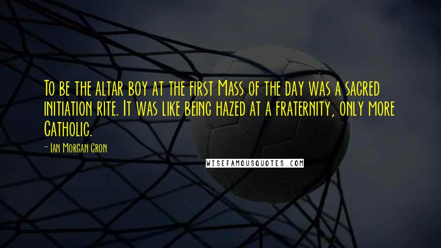 Ian Morgan Cron Quotes: To be the altar boy at the first Mass of the day was a sacred initiation rite. It was like being hazed at a fraternity, only more Catholic.