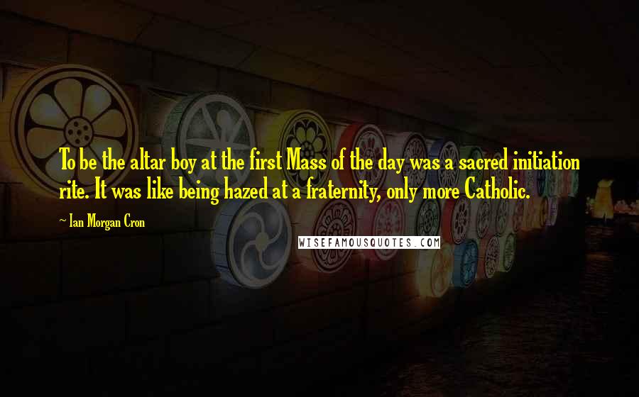 Ian Morgan Cron Quotes: To be the altar boy at the first Mass of the day was a sacred initiation rite. It was like being hazed at a fraternity, only more Catholic.