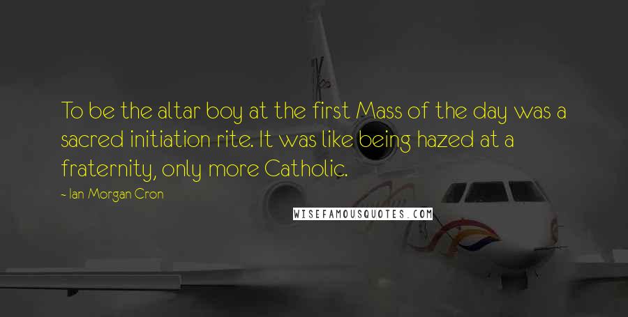 Ian Morgan Cron Quotes: To be the altar boy at the first Mass of the day was a sacred initiation rite. It was like being hazed at a fraternity, only more Catholic.