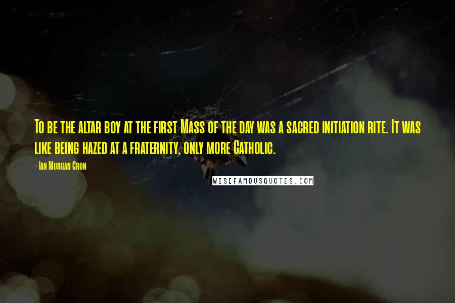 Ian Morgan Cron Quotes: To be the altar boy at the first Mass of the day was a sacred initiation rite. It was like being hazed at a fraternity, only more Catholic.