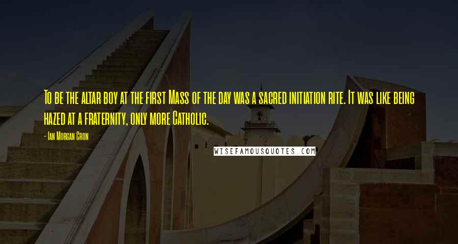 Ian Morgan Cron Quotes: To be the altar boy at the first Mass of the day was a sacred initiation rite. It was like being hazed at a fraternity, only more Catholic.
