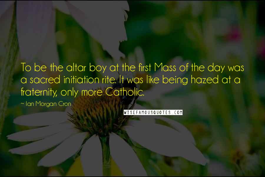 Ian Morgan Cron Quotes: To be the altar boy at the first Mass of the day was a sacred initiation rite. It was like being hazed at a fraternity, only more Catholic.