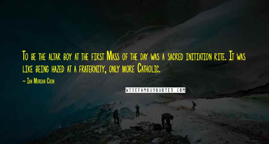 Ian Morgan Cron Quotes: To be the altar boy at the first Mass of the day was a sacred initiation rite. It was like being hazed at a fraternity, only more Catholic.