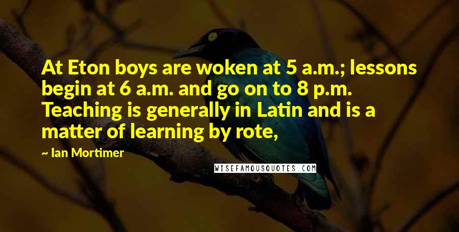 Ian Mortimer Quotes: At Eton boys are woken at 5 a.m.; lessons begin at 6 a.m. and go on to 8 p.m. Teaching is generally in Latin and is a matter of learning by rote,