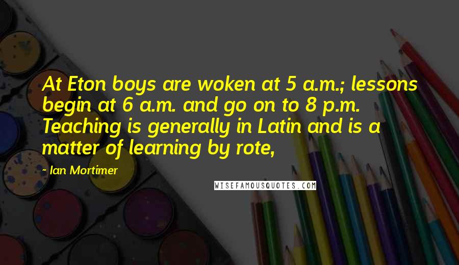 Ian Mortimer Quotes: At Eton boys are woken at 5 a.m.; lessons begin at 6 a.m. and go on to 8 p.m. Teaching is generally in Latin and is a matter of learning by rote,