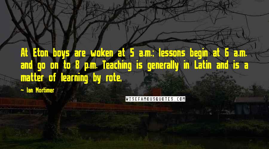 Ian Mortimer Quotes: At Eton boys are woken at 5 a.m.; lessons begin at 6 a.m. and go on to 8 p.m. Teaching is generally in Latin and is a matter of learning by rote,