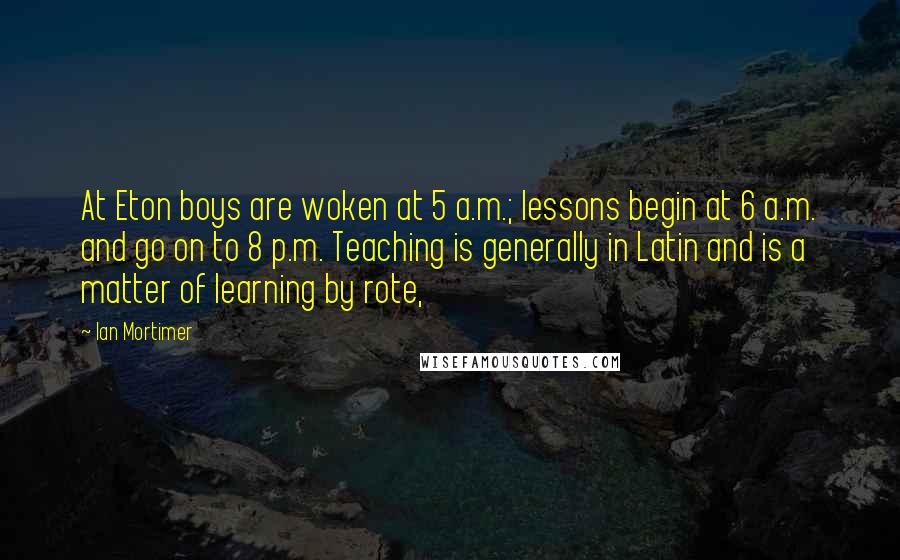 Ian Mortimer Quotes: At Eton boys are woken at 5 a.m.; lessons begin at 6 a.m. and go on to 8 p.m. Teaching is generally in Latin and is a matter of learning by rote,