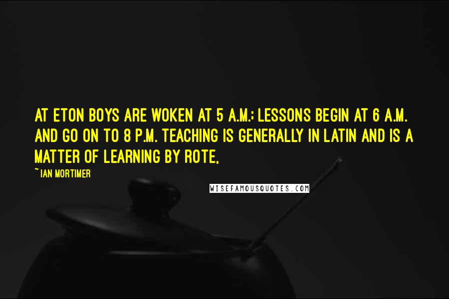 Ian Mortimer Quotes: At Eton boys are woken at 5 a.m.; lessons begin at 6 a.m. and go on to 8 p.m. Teaching is generally in Latin and is a matter of learning by rote,