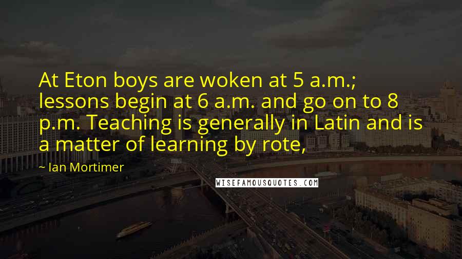 Ian Mortimer Quotes: At Eton boys are woken at 5 a.m.; lessons begin at 6 a.m. and go on to 8 p.m. Teaching is generally in Latin and is a matter of learning by rote,