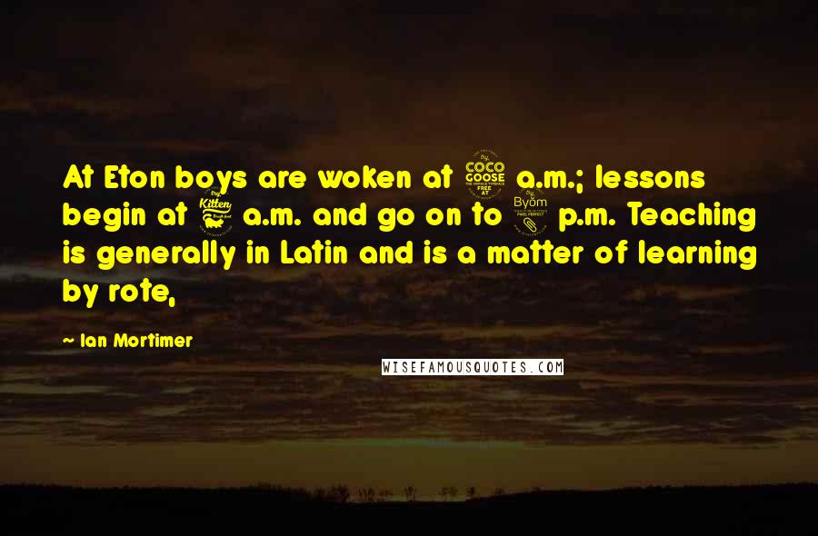 Ian Mortimer Quotes: At Eton boys are woken at 5 a.m.; lessons begin at 6 a.m. and go on to 8 p.m. Teaching is generally in Latin and is a matter of learning by rote,