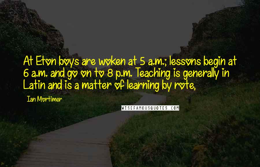 Ian Mortimer Quotes: At Eton boys are woken at 5 a.m.; lessons begin at 6 a.m. and go on to 8 p.m. Teaching is generally in Latin and is a matter of learning by rote,