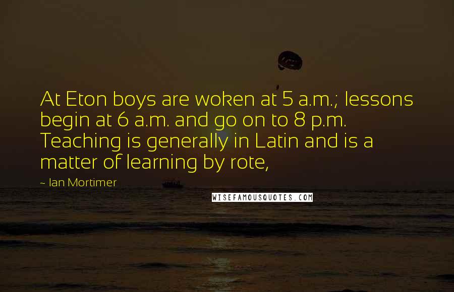 Ian Mortimer Quotes: At Eton boys are woken at 5 a.m.; lessons begin at 6 a.m. and go on to 8 p.m. Teaching is generally in Latin and is a matter of learning by rote,