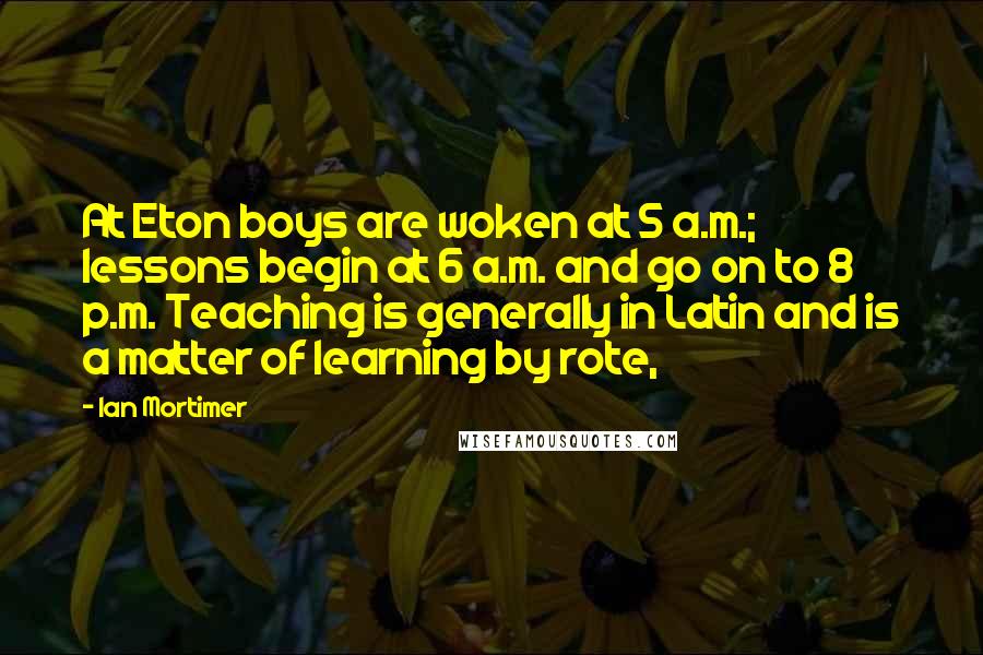 Ian Mortimer Quotes: At Eton boys are woken at 5 a.m.; lessons begin at 6 a.m. and go on to 8 p.m. Teaching is generally in Latin and is a matter of learning by rote,