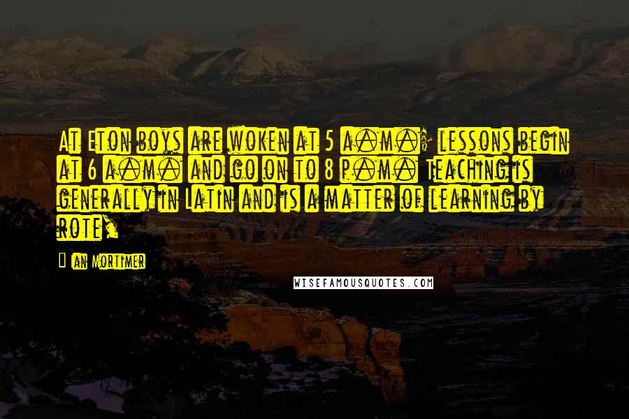 Ian Mortimer Quotes: At Eton boys are woken at 5 a.m.; lessons begin at 6 a.m. and go on to 8 p.m. Teaching is generally in Latin and is a matter of learning by rote,