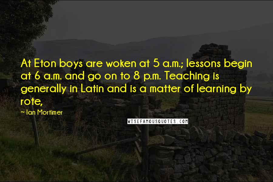 Ian Mortimer Quotes: At Eton boys are woken at 5 a.m.; lessons begin at 6 a.m. and go on to 8 p.m. Teaching is generally in Latin and is a matter of learning by rote,