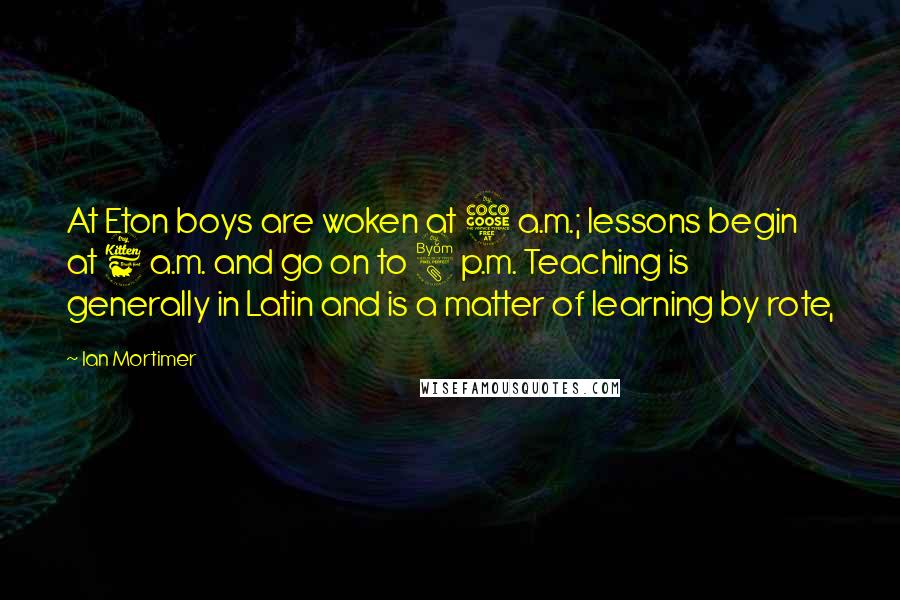 Ian Mortimer Quotes: At Eton boys are woken at 5 a.m.; lessons begin at 6 a.m. and go on to 8 p.m. Teaching is generally in Latin and is a matter of learning by rote,