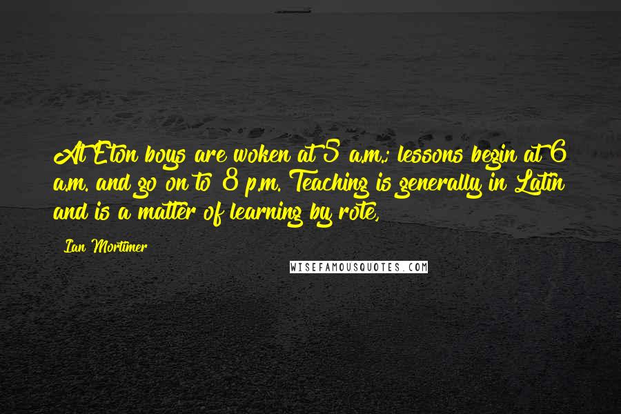 Ian Mortimer Quotes: At Eton boys are woken at 5 a.m.; lessons begin at 6 a.m. and go on to 8 p.m. Teaching is generally in Latin and is a matter of learning by rote,