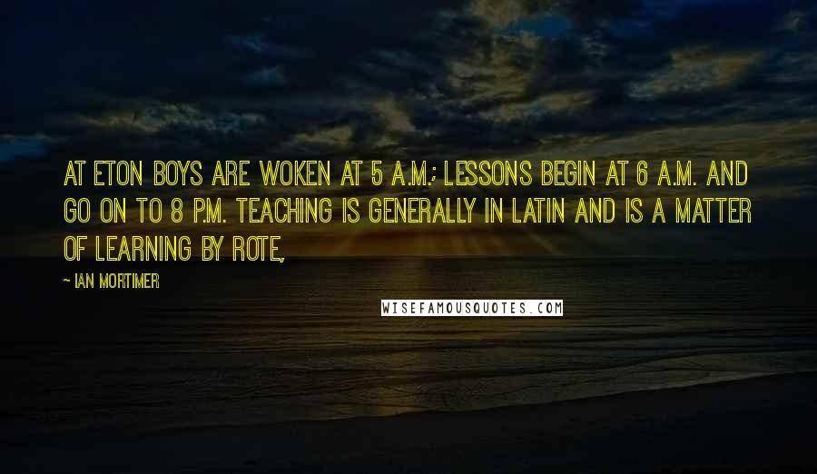 Ian Mortimer Quotes: At Eton boys are woken at 5 a.m.; lessons begin at 6 a.m. and go on to 8 p.m. Teaching is generally in Latin and is a matter of learning by rote,