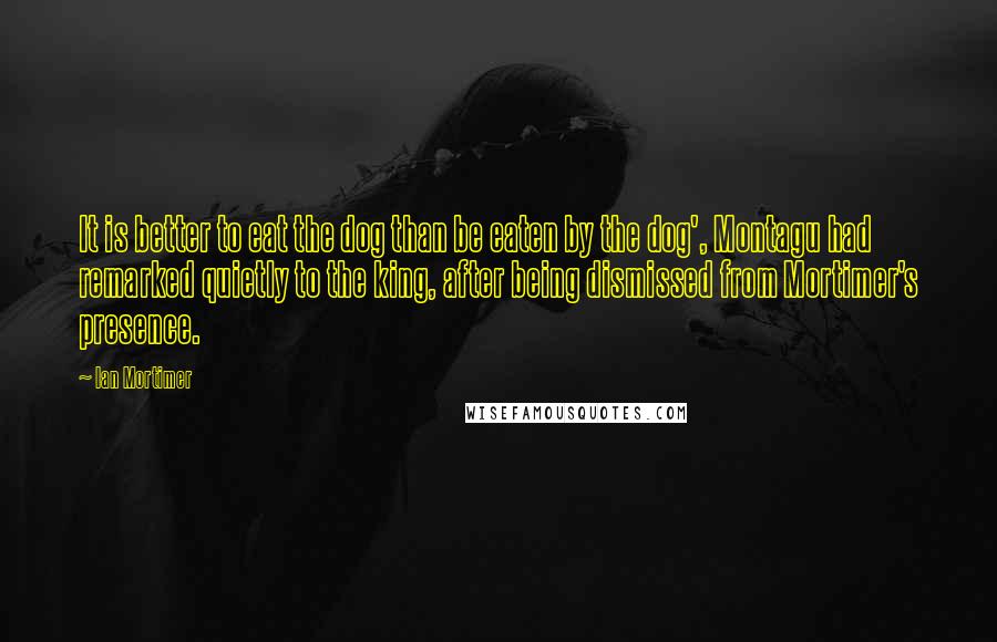Ian Mortimer Quotes: It is better to eat the dog than be eaten by the dog', Montagu had remarked quietly to the king, after being dismissed from Mortimer's presence.