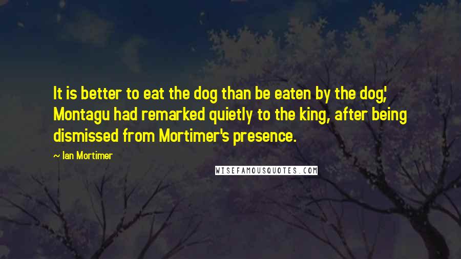 Ian Mortimer Quotes: It is better to eat the dog than be eaten by the dog', Montagu had remarked quietly to the king, after being dismissed from Mortimer's presence.