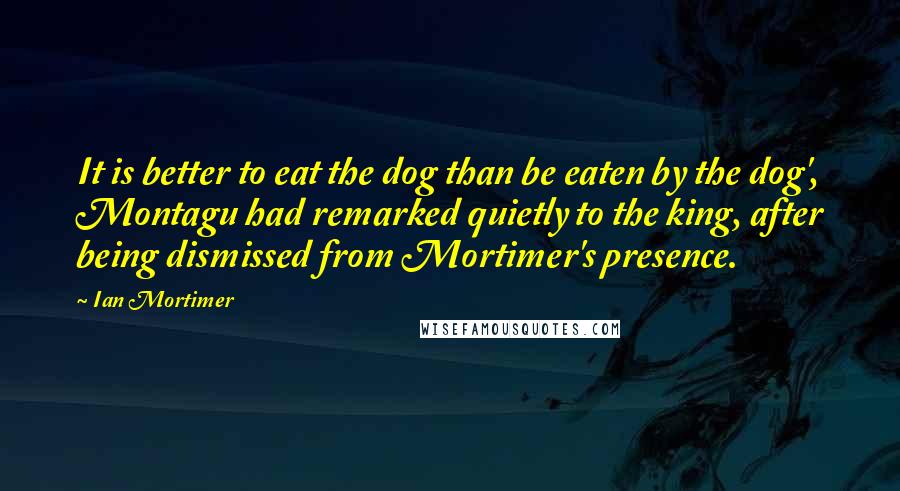 Ian Mortimer Quotes: It is better to eat the dog than be eaten by the dog', Montagu had remarked quietly to the king, after being dismissed from Mortimer's presence.