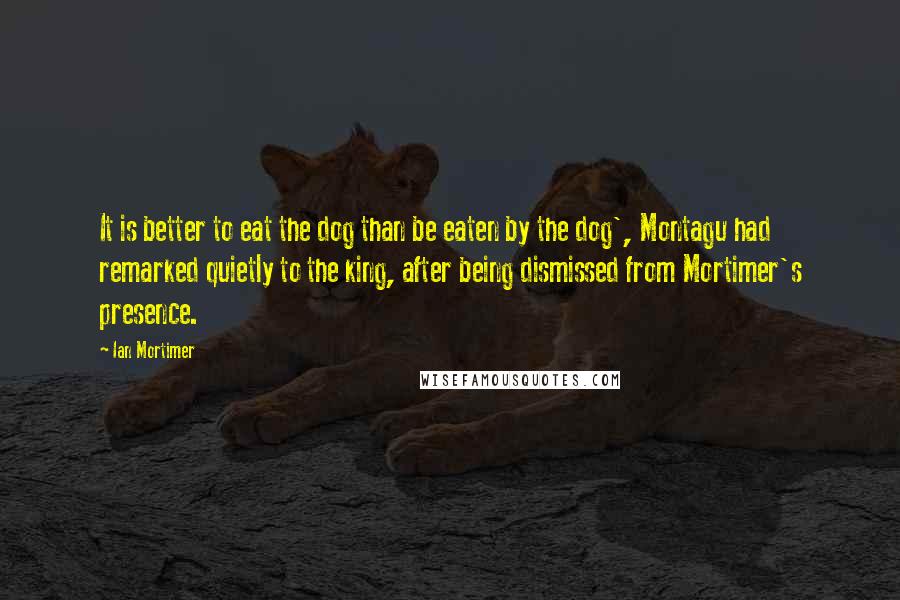 Ian Mortimer Quotes: It is better to eat the dog than be eaten by the dog', Montagu had remarked quietly to the king, after being dismissed from Mortimer's presence.