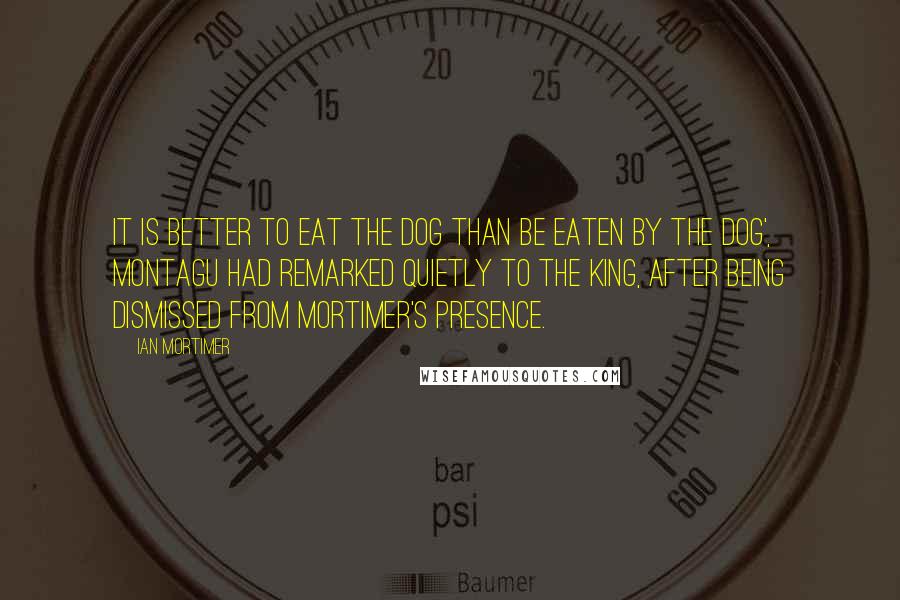 Ian Mortimer Quotes: It is better to eat the dog than be eaten by the dog', Montagu had remarked quietly to the king, after being dismissed from Mortimer's presence.