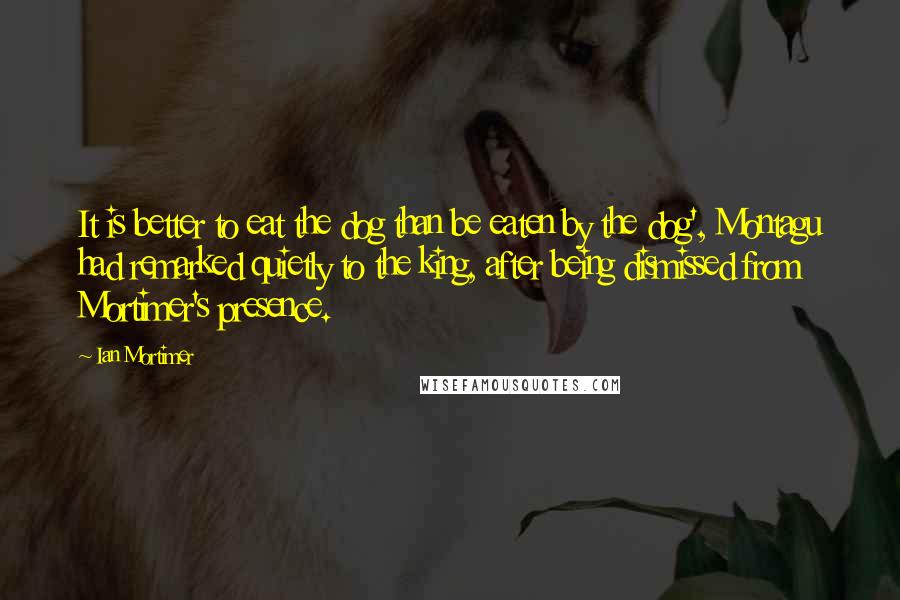 Ian Mortimer Quotes: It is better to eat the dog than be eaten by the dog', Montagu had remarked quietly to the king, after being dismissed from Mortimer's presence.