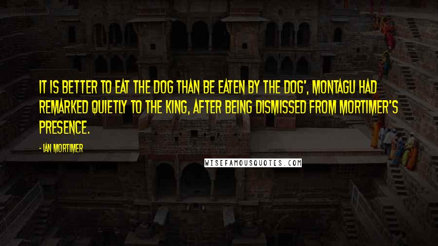 Ian Mortimer Quotes: It is better to eat the dog than be eaten by the dog', Montagu had remarked quietly to the king, after being dismissed from Mortimer's presence.