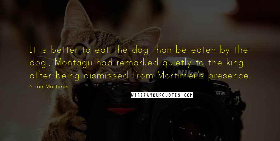 Ian Mortimer Quotes: It is better to eat the dog than be eaten by the dog', Montagu had remarked quietly to the king, after being dismissed from Mortimer's presence.