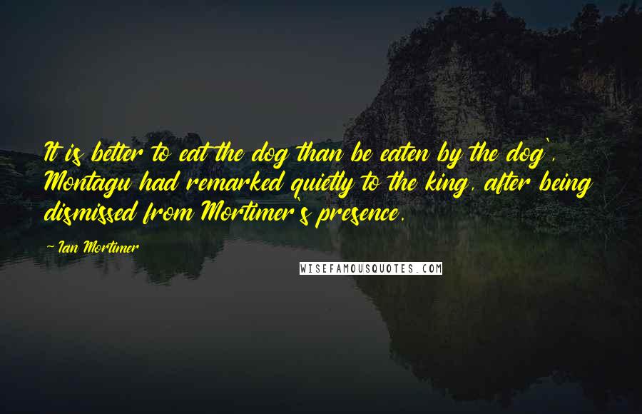 Ian Mortimer Quotes: It is better to eat the dog than be eaten by the dog', Montagu had remarked quietly to the king, after being dismissed from Mortimer's presence.